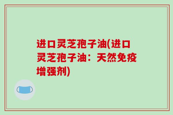 进口灵芝孢子油(进口灵芝孢子油：天然免疫增强剂)
