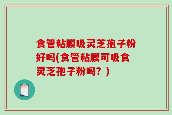 食管粘膜吸灵芝孢子粉好吗(食管粘膜可吸食灵芝孢子粉吗？)