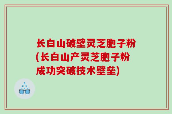长白山破壁灵芝胞子粉(长白山产灵芝胞子粉成功突破技术壁垒)
