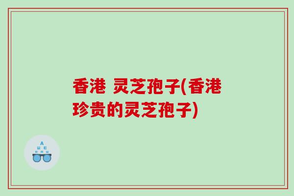 香港 灵芝孢子(香港珍贵的灵芝孢子) 香港 灵芝孢子(香港珍贵的灵芝孢子)