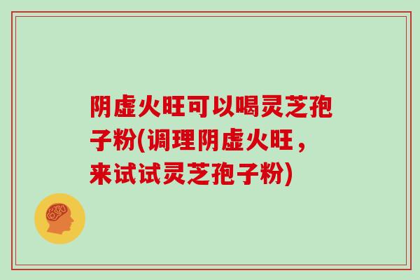 阴虚火旺可以喝灵芝孢子粉(调理阴虚火旺，来试试灵芝孢子粉)