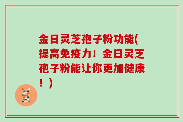 金日灵芝孢子粉功能(提高免疫力！金日灵芝孢子粉能让你更加健康！)