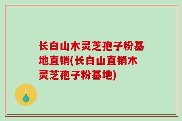 长白山木灵芝孢子粉基地直销(长白山直销木灵芝孢子粉基地)