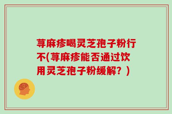 荨麻疹喝灵芝孢子粉行不(荨麻疹能否通过饮用灵芝孢子粉缓解?) 荨麻疹喝灵芝孢子粉行不(荨麻疹能否通过饮用灵芝孢子粉缓解?)