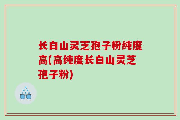 长白山灵芝孢子粉纯度高(高纯度长白山灵芝孢子粉)