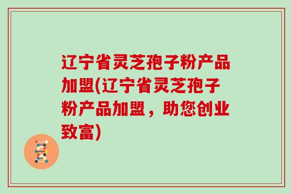辽宁省灵芝孢子粉产品加盟(辽宁省灵芝孢子粉产品加盟，助您创业致富)