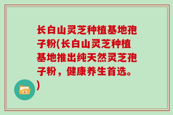 长白山灵芝种植基地孢子粉(长白山灵芝种植基地推出纯天然灵芝孢子粉,健康养生首选。) 长白山灵芝种植基地孢子粉(长白山灵芝种植基地推出纯天然灵芝孢子粉,健康养生首选。)