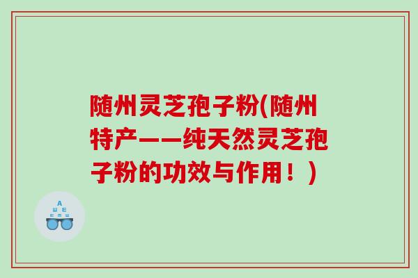 随州灵芝孢子粉(随州特产——纯天然灵芝孢子粉的功效与作用！)