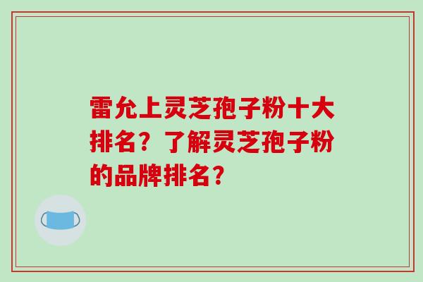 雷允上灵芝孢子粉十大排名？了解灵芝孢子粉的品牌排名？