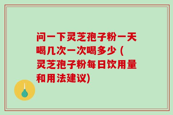 问一下灵芝孢子粉一天喝几次一次喝多少 (灵芝孢子粉每日饮用量和用法建议)