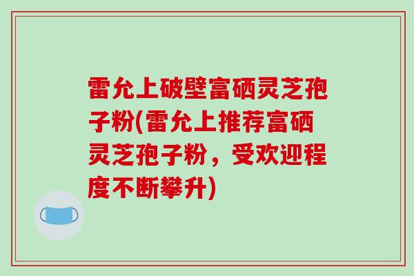 雷允上破壁富硒灵芝孢子粉(雷允上推荐富硒灵芝孢子粉，受欢迎程度不断攀升)