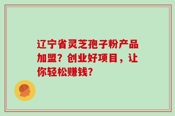 辽宁省灵芝孢子粉产品加盟？创业好项目，让你轻松赚钱？