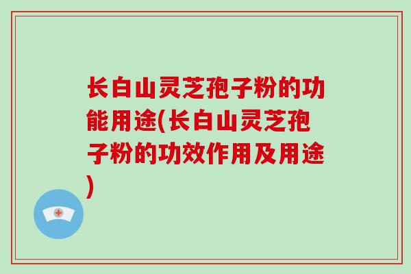 长白山灵芝孢子粉的功能用途(长白山灵芝孢子粉的功效作用及用途)