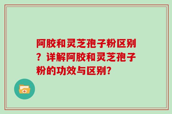 阿胶和灵芝孢子粉区别？详解阿胶和灵芝孢子粉的功效与区别？