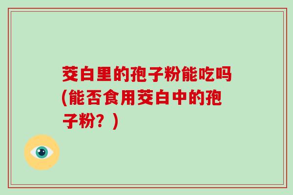 茭白里的孢子粉能吃吗(能否食用茭白中的孢子粉？)