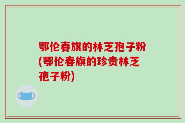 鄂伦春旗的林芝孢子粉(鄂伦春旗的珍贵林芝孢子粉)