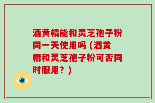 酒黄精能和灵芝孢子粉同一天使用吗 (酒黄精和灵芝孢子粉可否同时服用？)
