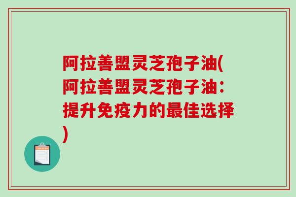 阿拉善盟灵芝孢子油(阿拉善盟灵芝孢子油：提升免疫力的佳选择)