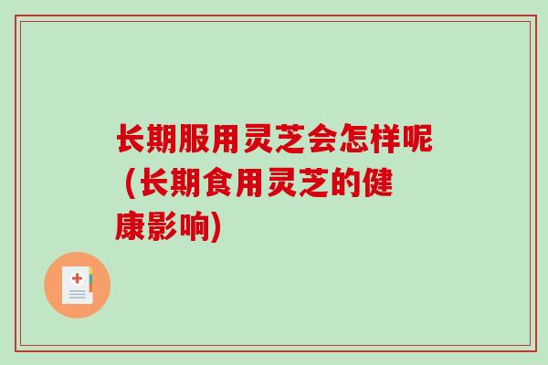长期服用灵芝会怎样呢 (长期食用灵芝的健康影响)