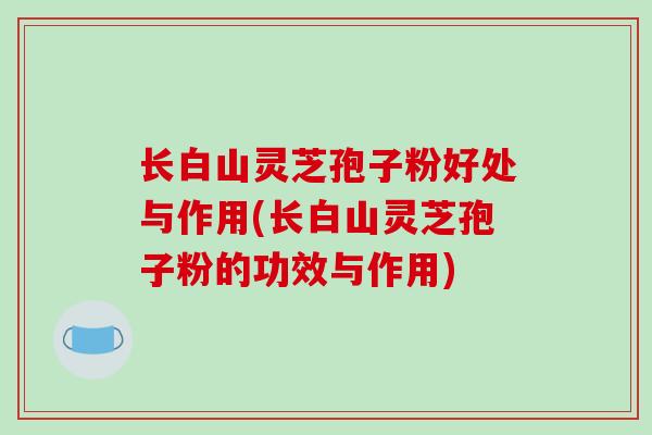 长白山灵芝孢子粉好处与作用(长白山灵芝孢子粉的功效与作用)