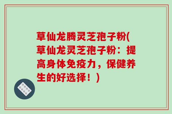 草仙龙腾灵芝孢子粉(草仙龙灵芝孢子粉：提高身体免疫力，保健养生的好选择！)