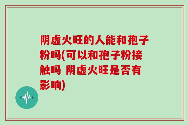 阴虚火旺的人能和孢子粉吗(可以和孢子粉接触吗 阴虚火旺是否有影响)