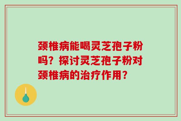 颈椎能喝灵芝孢子粉吗？探讨灵芝孢子粉对颈椎的作用？