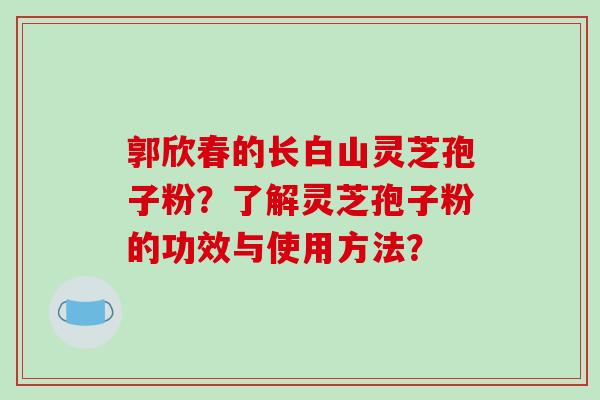 郭欣春的长白山灵芝孢子粉？了解灵芝孢子粉的功效与使用方法？