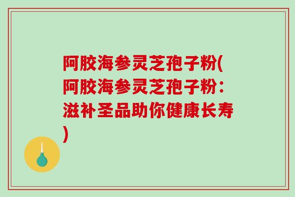 阿胶海参灵芝孢子粉(阿胶海参灵芝孢子粉：滋补圣品助你健康长寿)