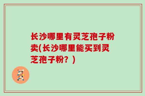 长沙哪里有灵芝孢子粉卖(长沙哪里能买到灵芝孢子粉？)