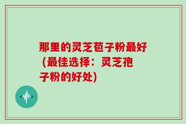 那里的灵芝苞子粉好 (佳选择：灵芝孢子粉的好处)