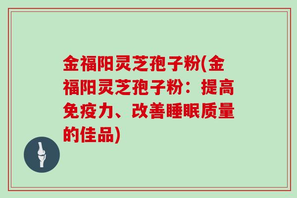 金福阳灵芝孢子粉(金福阳灵芝孢子粉：提高免疫力、改善质量的佳品)