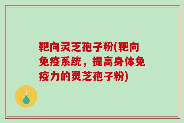 靶向灵芝孢子粉(靶向免疫系统，提高身体免疫力的灵芝孢子粉)