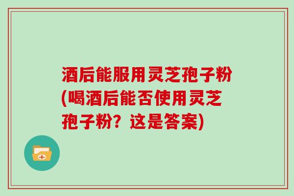 酒后能服用灵芝孢子粉(喝酒后能否使用灵芝孢子粉？这是答案)