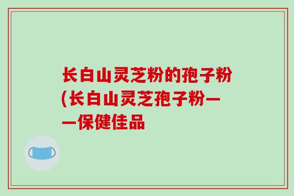长白山灵芝粉的孢子粉(长白山灵芝孢子粉——保健佳品