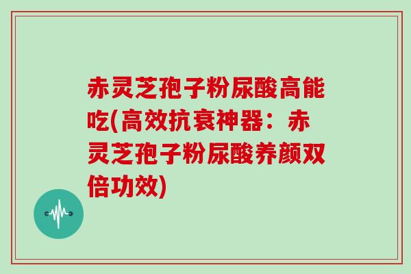 赤灵芝孢子粉尿酸高能吃(高效抗衰神器：赤灵芝孢子粉尿酸养颜双倍功效)
