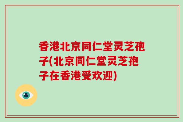 香港北京同仁堂灵芝孢子(北京同仁堂灵芝孢子在香港受欢迎)