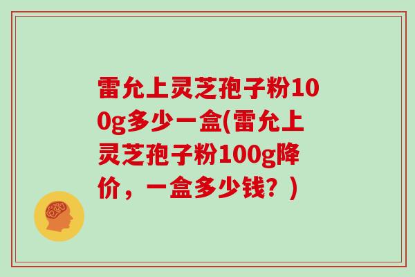 雷允上灵芝孢子粉100g多少一盒(雷允上灵芝孢子粉100g降价，一盒多少钱？)