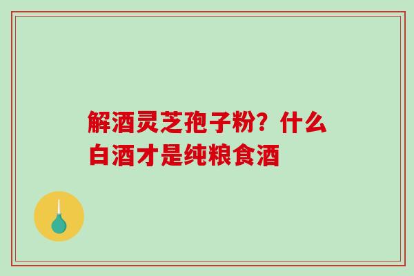解酒灵芝孢子粉？什么白酒才是纯粮食酒
