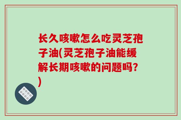 长久怎么吃灵芝孢子油(灵芝孢子油能缓解长期的问题吗？)
