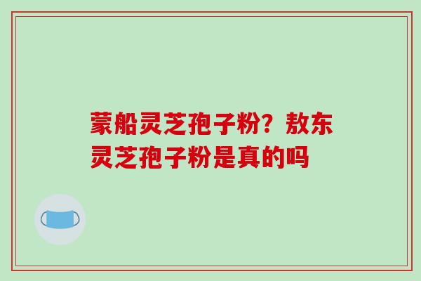 蒙船灵芝孢子粉？敖东灵芝孢子粉是真的吗