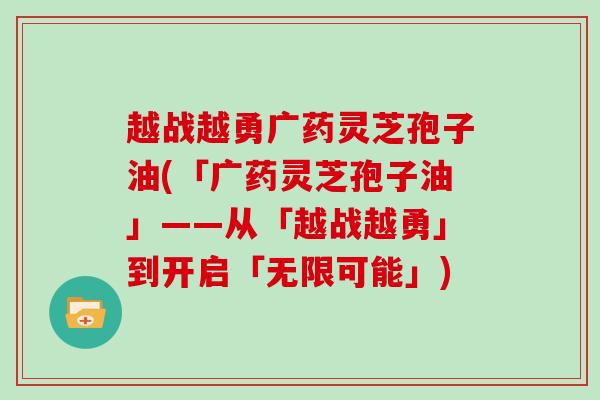 越战越勇广药灵芝孢子油(「广药灵芝孢子油」——从「越战越勇」到开启「无限可能」)