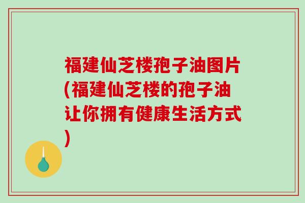 福建仙芝楼孢子油图片(福建仙芝楼的孢子油让你拥有健康生活方式)
