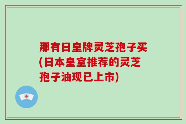 那有日皇牌灵芝孢子买(日本皇室推荐的灵芝孢子油现已上市)
