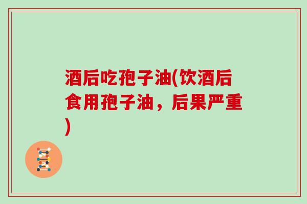 酒后吃孢子油(饮酒后食用孢子油，后果严重)