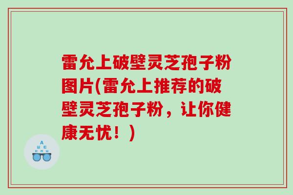 雷允上破壁灵芝孢子粉图片(雷允上推荐的破壁灵芝孢子粉，让你健康无忧！)