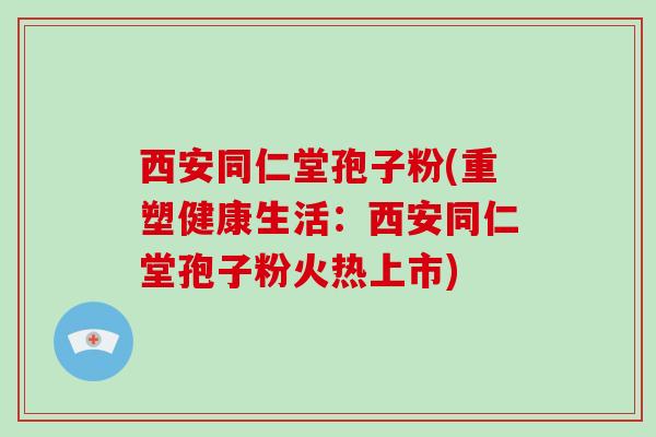 西安同仁堂孢子粉(重塑健康生活：西安同仁堂孢子粉火热上市)