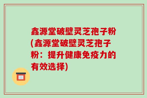 鑫源堂破壁灵芝孢子粉(鑫源堂破壁灵芝孢子粉：提升健康免疫力的有效选择)