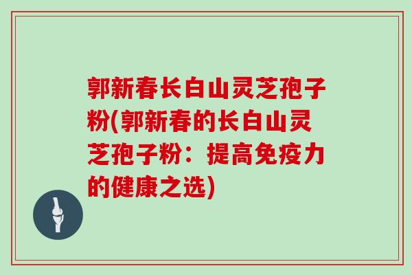 郭新春长白山灵芝孢子粉(郭新春的长白山灵芝孢子粉：提高免疫力的健康之选)