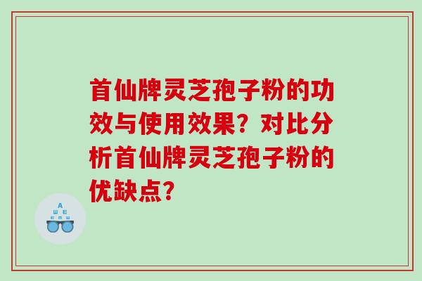 首仙牌灵芝孢子粉的功效与使用效果？对比分析首仙牌灵芝孢子粉的优缺点？
